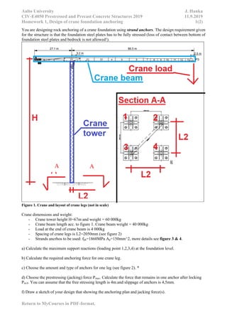 Aalto University J. Hanka
CIV-E4050 Prestressed and Precast Concrete Structures 2019 11.9.2019
Homework 1, Design of crane foundation anchoring 1(2)
Return to MyCourses in PDF-format.
You are designing rock anchoring of a crane foundation using strand anchors. The design requirement given
for the structure is that the foundation steel plates has to be fully stressed (loss of contact between bottom of
foundation steel plates and bedrock is not allowed!).
Figure 1. Crane and layout of crane legs (not in scale)
Crane dimensions and weight:
- Crane tower height H=67m and weight = 60 000kg
- Crane beam length acc. to figure 1. Crane beam weight = 40 000kg
- Load at the end of crane beam is 4 000kg
- Spacing of crane legs is L2=2050mm (see figure 2)
- Strands ancrhos to be used: fpk=1860MPa Ap=150mm^2, more details see figure 3 & 4.
a) Calculate the maximum support reactions (loading point 1,2,3,4) at the foundation level.
b) Calculate the required anchoring force for one crane leg.
c) Choose the amount and type of anchors for one leg (see figure 2). *
d) Choose the prestressing (jacking) force Pmax. Calculate the force that remains in one anchor after locking
Pm.0. You can assume that the free stressing length is 4m and slippage of anchors is 4,5mm.
f) Draw a sketch of your design that showing the anchoring plan and jacking force(s).
A A
 