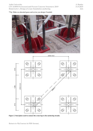 Aalto University J. Hanka
CIV-E4050 Prestressed and Precast Concrete Structures 2019 11.9.2019
Homework 1, Design of crane foundation anchoring 2(2)
Return to MyCourses in PDF-format.
*Tip: Make an educated guess and revise you design if needed.
Figure 2. Steel plates used to connect the crane legs to the anchoring strands.
 