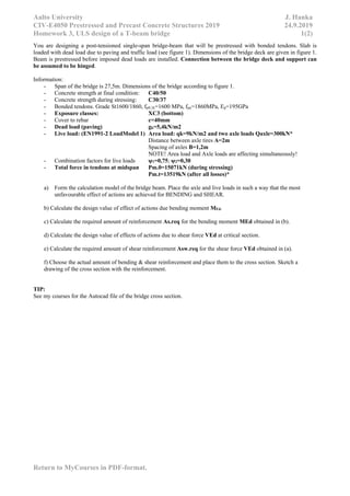 Aalto University J. Hanka
CIV-E4050 Prestressed and Precast Concrete Structures 2019 24.9.2019
Homework 3, ULS design of a T-beam bridge 1(2)
Return to MyCourses in PDF-format.
You are designing a post-tensioned single-span bridge-beam that will be prestressed with bonded tendons. Slab is
loaded with dead load due to paving and traffic load (see figure 1). Dimensions of the bridge deck are given in figure 1.
Beam is prestressed before imposed dead loads are installed. Connection between the bridge deck and support can
be assumed to be hinged.
Information:
- Span of the bridge is 27,5m. Dimensions of the bridge according to figure 1.
- Concrete strength at final condition: C40/50
- Concrete strength during stressing: C30/37
- Bonded tendons. Grade St1600/1860, fp0,1k=1600 MPa, fpu=1860MPa, Ep=195GPa
- Exposure classes: XC3 (bottom)
- Cover to rebar c=40mm
- Dead load (paving) gk=5,4kN/m2
- Live load: (EN1991-2 LoadModel 1) Area load: qk=9kN/m2 and two axle loads Qaxle=300kN*
Distance between axle tires A=2m
Spacing of axles B=1,2m
NOTE! Area load and Axle loads are affecting simultaneously!
- Combination factors for live loads ψ1=0,75; ψ2=0,30
- Total force in tendons at midspan Pm.0=15071kN (during stressing)
Pm.t=13519kN (after all losses)*
a) Form the calculation model of the bridge beam. Place the axle and live loads in such a way that the most
unfavourable effect of actions are achieved for BENDING and SHEAR.
b) Calculate the design value of effect of actions due bending moment MEd.
c) Calculate the required amount of reinforcement As.req for the bending moment MEd obtained in (b).
d) Calculate the design value of effects of actions due to shear force VEd at critical section.
e) Calculate the required amount of shear reinforcement Asw.req for the shear force VEd obtained in (a).
f) Choose the actual amount of bending & shear reinforcement and place them to the cross section. Sketch a
drawing of the cross section with the reinforcement.
TIP:
See my courses for the Autocad file of the bridge cross section.
 