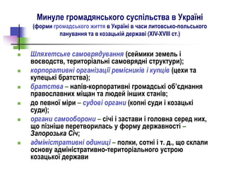 Минуле громадянського суспільства в Україні
(форми громадського життя в Україні в часи литовсько-польського
панування та в козацькій державі (ХІV-ХVІІІ cт.)
 Шляхетське самоврядування (сеймики земель і
воєводств, територіальні самоврядні структури);
 корпоративні організації ремісників і купців (цехи та
купецькі братства);
 братства – напів-корпоративні громадські об’єднання
православних міщан та людей інших станів;
 до певної міри – судові органи (копні суди і козацькі
суди);
 органи самооборони – січі і застави і головна серед них,
що пізніше перетворилась у форму державності –
Запорозька Січ;
 адміністративні одиниці – полки, сотні і т. д., що склали
основу адміністративно-територіального устрою
козацької держави
 