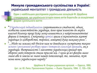 Минуле громадянського суспільства в Україні:
український менталітет і громадська діяльність
 “Український індивідуалізм супротивиться стадності, однак
особиста самостійність українця, його прив’язаність до якоїсь
власної ділянки праці дуже легко вливається у найрізноманітніші
форми й інтереси. Споконвіку артілі грали в економічнім житті
українця (в хліборобстві, торгівлі, ловецтві) дуже важливу роль”.
 “...Нігде на землях під Росією нам не доводилося зустрічати такого
ясного і розумного розбору прав і інтересів сільської громади, як в
українців. Витривалість і завзяття українських громад при
обороні своїх інтересів стали прислів’ям. І коли ці всі факти мало
знані або й зовсім не знані нашій інтелігенції, то, звичайно, тут
нема вини українського народу”
Щербина Ф. Очерки украинских артелей. — Одесса, 1880.
Цит. за: Ю. Липа. Призначення України. — Львів: Просвіта, 1994. С. 155—156.
Один з найбільших дослідників українських асоціацій Ф. Щербина
стверджував, що українська історія повна актів боротьби за асоціативні
форми суспільного життя
 