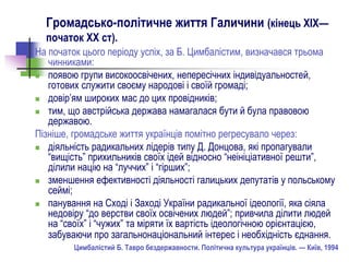 Громадсько-політичне життя Галичини (кінець ХІХ—
початок ХХ ст).
На початок цього періоду успіх, за Б. Цимбалістим, визначався трьома
чинниками:
 появою групи високоосвічених, непересічних індивідуальностей,
готових служити своєму народові і своїй громаді;
 довір’ям широких мас до цих провідників;
 тим, що австрійська держава намагалася бути й була правовою
державою.
Пізніше, громадське життя українців помітно регресувало через:
 діяльність радикальних лідерів типу Д. Донцова, які пропагували
“вищість” прихильників своїх ідей відносно “неініціативної решти”,
ділили націю на “луччих” і “гірших”;
 зменшення ефективності діяльності галицьких депутатів у польському
сеймі;
 панування на Сході і Заході України радикальної ідеології, яка сіяла
недовіру “до верстви своїх освічених людей”; привчила ділити людей
на “своїх” і “чужих” та міряти їх вартість ідеологічною орієнтацією,
забуваючи про загальнонаціональний інтерес і необхідність єднання.
Цимбалістий Б. Тавро бездержавности. Політична культура українців. — Київ, 1994
 