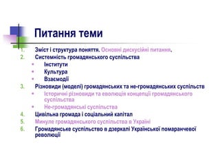 Питання теми
1. Зміст і структура поняття. Основні дискусійні питання.
2. Системність громадянського суспільства
 Інститути
 Культура
 Взаємодії
3. Різновиди (моделі) громадянських та не-громадянських суспільств
 Історичні різновиди та еволюція концепції громадянського
суспільства
 Не-громадянські суспільства
4. Цивільна громада і соціальний капітал
5. Минуле громадянського суспільства в Україні
6. Громадянське суспільство в дзеркалі Української помаранчевої
революції
 