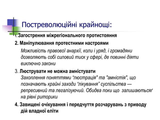 Постреволюційні крайнощі:
1. Загострення міжрегіонального протистояння
2. Маніпулювання протестними настроями
Можливість правової анархії, коли і уряд, і громадяни
дозволяють собі силовий тиск у сфері, де повинні діяти
виключно закони
3. Люструвати не можна амністувати
Захоплення поняттями “люстрація" та "амністія", що
позначають крайні заходи “лікування” суспільства —
репресивний та легалізуючий. Обидва поки що залишаютьсяґ
на рівні риторики
4. Завищені очікування і передчуття розчарувань з приводу
дій владної еліти
 