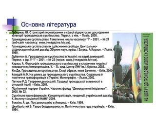 Основна література
 Габермас Ю. Структурні перетворення в сфері відкритости: дослідження
категорії громадянське суспільство. Перекл. з нім. – Львів, 2000.
 Громадянське суспільство / Тематичне число часопису “Ї” – 2001. – № 21
(веб-сайт часопису: www.ji-magazine.lviv.ua).
 Громадянське суспільство як здійснення свободи. Центрально-
східноєвропейський досвід. Збірник наук. праць / За ред. А.Карася. – Львів,
1999.
 Дубентон А. Громадянське суспільство в Україні: на варті демократії.
Перекл. з фр. // “Ї” – 2001. – № 22 (також: www.ji-magazine.lviv.ua).
 Карась А. Філософія громадянського суспільства в класичних теоріях і
некласичних інтерпретаціях. К. – Л.: вид. Центр ЛНУ ім. І.Франка, 2003.
 Кін Дж. Громадянське суспільство. Старі образи, нове бачення. – Київ, 2000.
 Колодій А.Ф. На шляху до громадянського суспільства. Соціальна й
політична трансформація в Україні. Монографія. – Львів, 2002.
 Патнам Р.Д. Творення демократії. Традиції громадської активності в
сучасній Італії. – Київ, 2001.
 Політичний портрет України. Часопис фонду “Демократичні ініціативи”.
2005. № 32.
 Суспільна трансформація. Концептуалізація, тенденції, український досвід. -
К.:Інститут соціології НАНУ, 2004.
 Токвіль А. де. Про демократію в Америці. – Київ, 1999.
 Цимбалістий Б. Тавро бездержавности. Політична культура українців. – Київ,
1994.
 