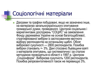 Соціологічні матеріали
 Діаграми та графіки побудовані, якщо не зазначено інше,
на матеріалах загальноукраїнського опитування
громадської думки, проведеного Центром соціальних і
маркетингових досліджень “СОЦИС” на замовлення
Фонду держмайна України на основі багатощаблевої,
стратифікованої вибірки із застосуванням квотного
відбору респондентів на останньому щаблі. Обсяг
вибіркової сукупності — 2800 респондентів. Похибка
вибірки становить +- 3%. Дані стосовно Львівщини взяті
з матеріалів опитувань, що систематично і за сталою
методикою проводяться в області з 1997 р. Центром
„Соціоінформ”. Вибіркова сукупність 1200 респондентів.
Похибка репрезентативності також не перевищує 3%.
 