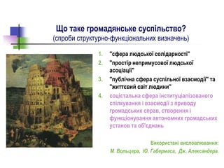 Що таке громадянське суспільство?
(спроби структурно-функціональних визначень)
1. "сфера людської солідарності"
2. "простір непримусової людської
асоціації"
3. "публічна сфера суспільної взаємодії" та
"життєвий світ людини"
4. соцієтальна сфера інституціалізованого
спілкування і взаємодії з приводу
громадських справ, створення і
функціонування автономних громадських
установ та об'єднань
Використані висловлювання:
М. Вольцера, Ю. Габермаса, Дж. Александера.
 