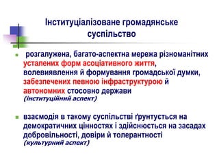 Інституціалізоване громадянське
суспільство
 розгалужена, багато-аспектна мережа різноманітних
усталених форм асоціативного життя,
волевиявлення й формування громадської думки,
забезпечених певною інфраструктурою й
автономних стосовно держави
(інституційний аспект)
 взаємодія в такому суспільстві ґрунтується на
демократичних цінностях і здійснюється на засадах
добровільності, довіри й толерантності
(культурний аспект)
 
