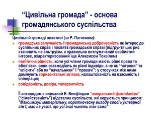 “Цивільна громада” - основа
громадянського суспільства
Цивільній громаді властиві (за Р. Патнемом):
 громадська залученість і громадянська доброчесність як інтерес до
суспільних справ і посвята громадській справі (підґрунтя цих рис
становить не альтруїзм, а правильно витлумачений особистий
інтерес, охарактеризований іще Алексисом Токвілем)
 політична рівність, коли усі члени громади мають рівні права та
обов’язки, вони взаємодіють як рівні індивіди, а не як “патрони” та
“клієнти” або як “начальники” і “прохачі”; у стосунках між ними
домінують горизонтальні зв’язки, налаштованість на взаємність і
співпрацю;
 солідарність, довіра, толерантність
Її антиподом є описаний Е. Бенфілдом “аморальний фаміліалізм”
(“сімейственість”) відсталих суспільств, які керуються принципом:
"Максимізуй матеріальну, короткочасну вигоду своєї нуклеарної
сім'ї; май на увазі, що усі інші чинять так само”
 