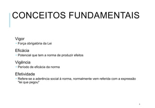 CONCEITOS FUNDAMENTAIS
Vigor
 Força obrigatória da Lei
Eficácia
 Potencial que tem a norma de produzir efeitos
Vigência
 Período de eficácia da norma
Efetividade
 Refere-se a aderência social à norma, normalmente vem referida com a expressão
"lei que pegou"
4
 