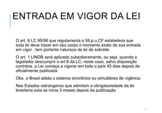 ENTRADA EM VIGOR DA LEI
O art. 8 LC 95/98 que regulamenta o 59,p.u,CF estabelece que
toda lei deve trazer em seu corpo o momento exato de sua entrada
em vigor , tem portanto natureza de lei de sobrelei
O art. 1 LINDB será aplicado subsidiaramente, ou seja, quando o
legislador descumprir o art 8 da LC, neste caso, salvo disposição
contrária, a Lei começa a vigorar em todo o país 45 dias depois de
oficialmente publicada
Obs. o Brasil adota o sistema sincrônico ou simultâneo de vigência
Nos Estados estrangeiros que admitam a obrigatoriedade de lei
brasileira esta se inicia 3 meses depois da publicação
5
 