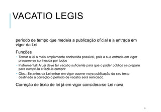 VACATIO LEGIS
período de tempo que medeia a publicação oficial e a entrada em
vigor da Lei
Funções
 Tornar a lei o mais amplamente conhecida possível, pois a sua entrada em vigor
presume-se conhecida por todos
 Instrumental: A Lei deve ter vacatio suficiente para que o poder público se prepare
para cumpri-lá e fazê-la cumprir
 Obs.: Se antes da Lei entrar em vigor ocorrer nova publicação do seu texto
destinado a correção o período de vacatio será reiniciado.
Correção de texto de lei já em vigor considera-se Lei nova
6
 