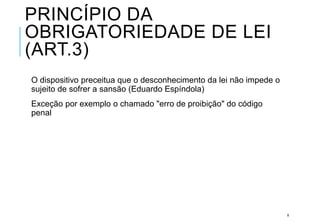 PRINCÍPIO DA
OBRIGATORIEDADE DE LEI
(ART.3)
O dispositivo preceitua que o desconhecimento da lei não impede o
sujeito de sofrer a sansão (Eduardo Espíndola)
Exceção por exemplo o chamado "erro de proibição" do código
penal
8
 