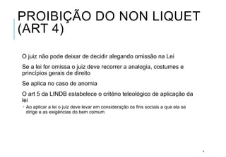 PROIBIÇÃO DO NON LIQUET
(ART 4)
O juiz não pode deixar de decidir alegando omissão na Lei
Se a lei for omissa o juiz deve recorrer a analogia, costumes e
princípios gerais de direito
Se aplica no caso de anomia
O art 5 da LINDB estabelece o critério teleológico de aplicação da
lei
 Ao aplicar a lei o juiz deve levar em consideração os fins sociais a que ela se
dirige e as exigências do bem comum
9
 