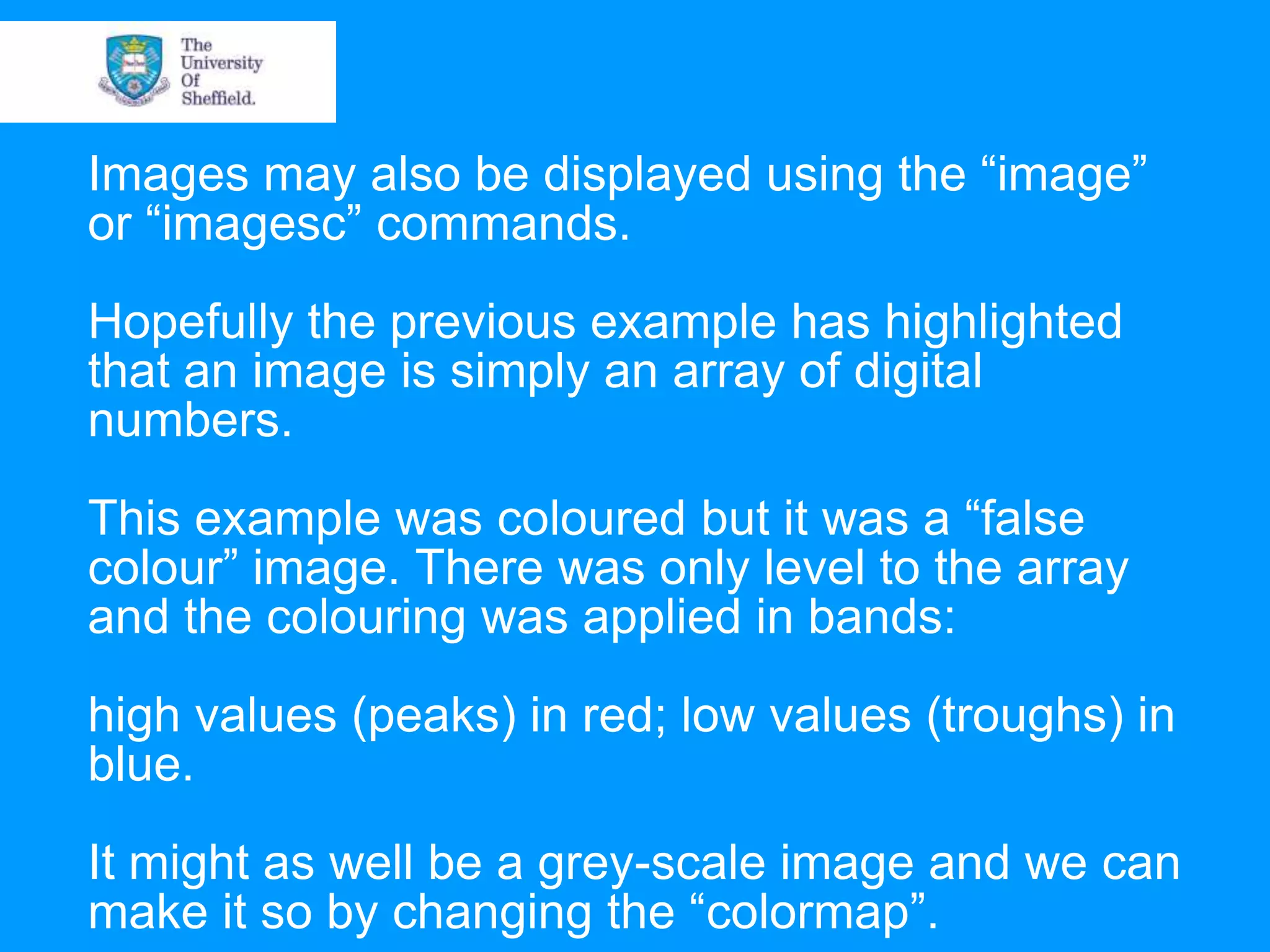 Images may also be displayed using the “image” or “imagesc” commands. Hopefully the previous example has highlighted that an image is simply an array of digital numbers. This example was coloured but it was a “false colour” image. There was only level to the array and the colouring was applied in bands: high values (peaks) in red; low values (troughs) in blue. It might as well be a grey-scale image and we can make it so by changing the “colormap”. 