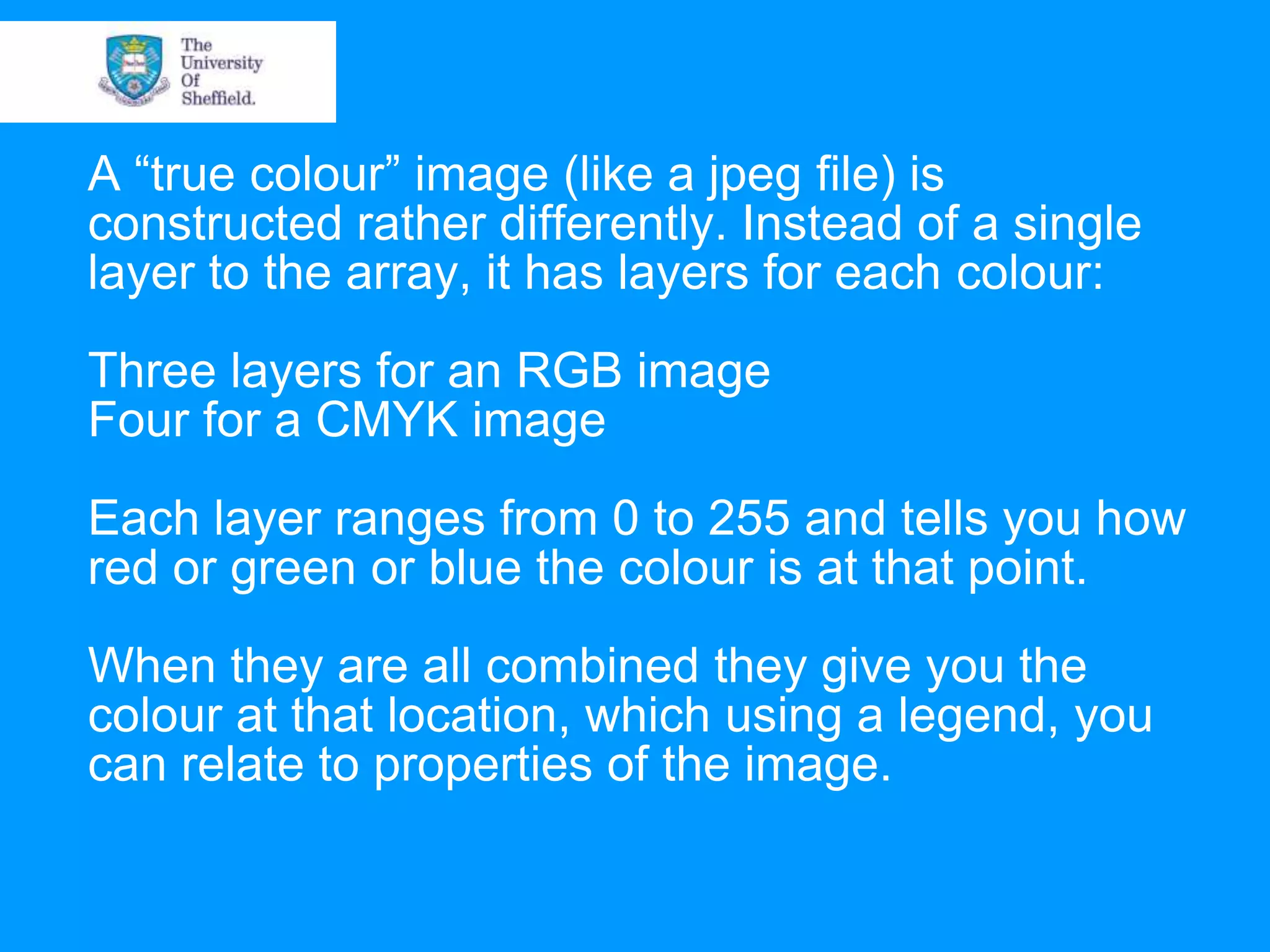 A “true colour” image (like a jpeg file) is constructed rather differently. Instead of a single layer to the array, it has layers for each colour: Three layers for an RGB image Four for a CMYK image Each layer ranges from 0 to 255 and tells you how red or green or blue the colour is at that point. When they are all combined they give you the colour at that location, which using a legend, you can relate to properties of the image. 