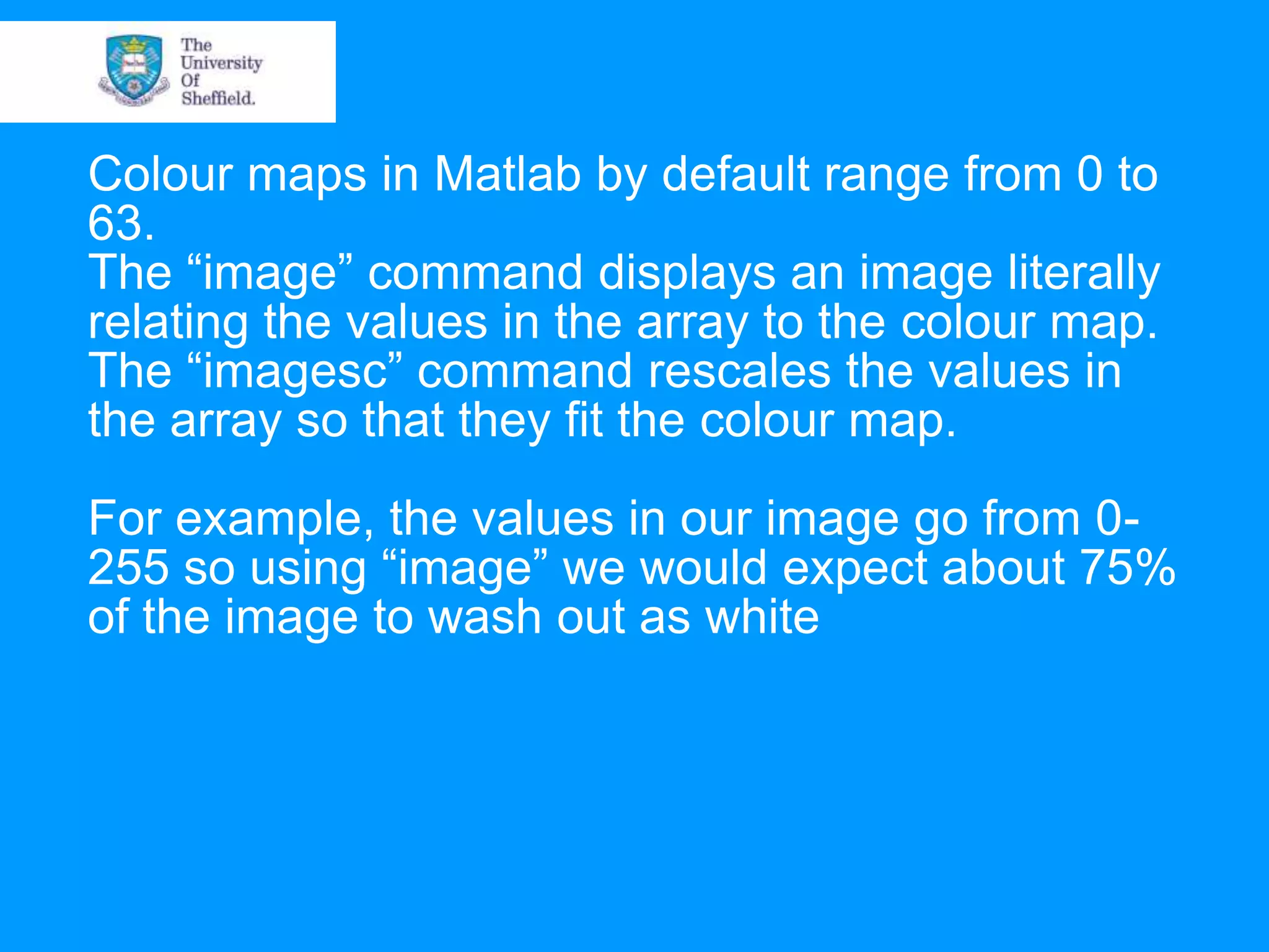 Colour maps in Matlab by default range from 0 to 63. The “image” command displays an image literally relating the values in the array to the colour map. The “imagesc” command rescales the values in the array so that they fit the colour map. For example, the values in our image go from 0- 255 so using “image” we would expect about 75% of the image to wash out as white 