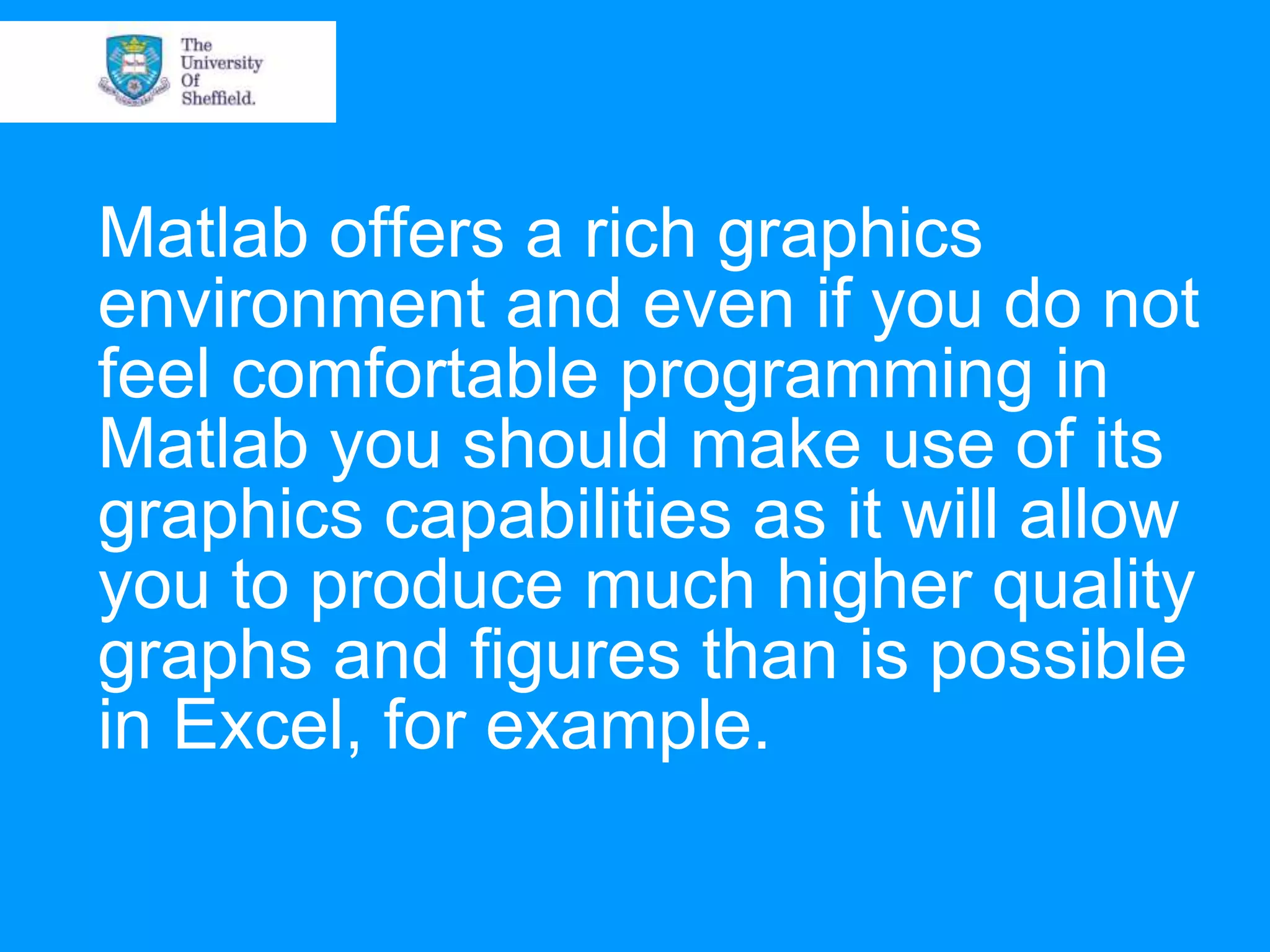 Matlab offers a rich graphics environment and even if you do not feel comfortable programming in Matlab you should make use of its graphics capabilities as it will allow you to produce much higher quality graphs and figures than is possible in Excel, for example. 