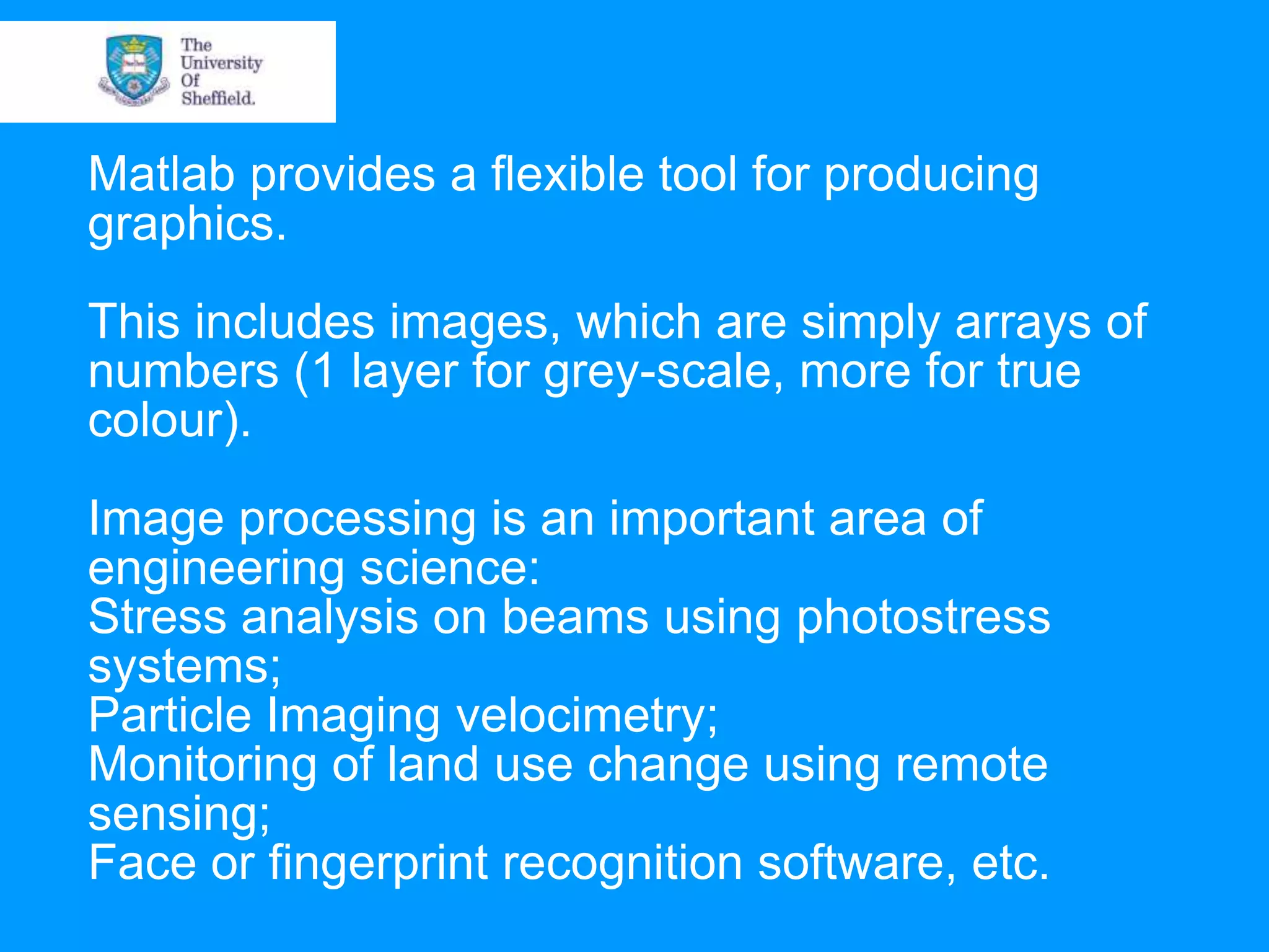 Matlab provides a flexible tool for producing graphics. This includes images, which are simply arrays of numbers (1 layer for grey-scale, more for true colour). Image processing is an important area of engineering science: Stress analysis on beams using photostress systems; Particle Imaging velocimetry; Monitoring of land use change using remote sensing; Face or fingerprint recognition software, etc. 
