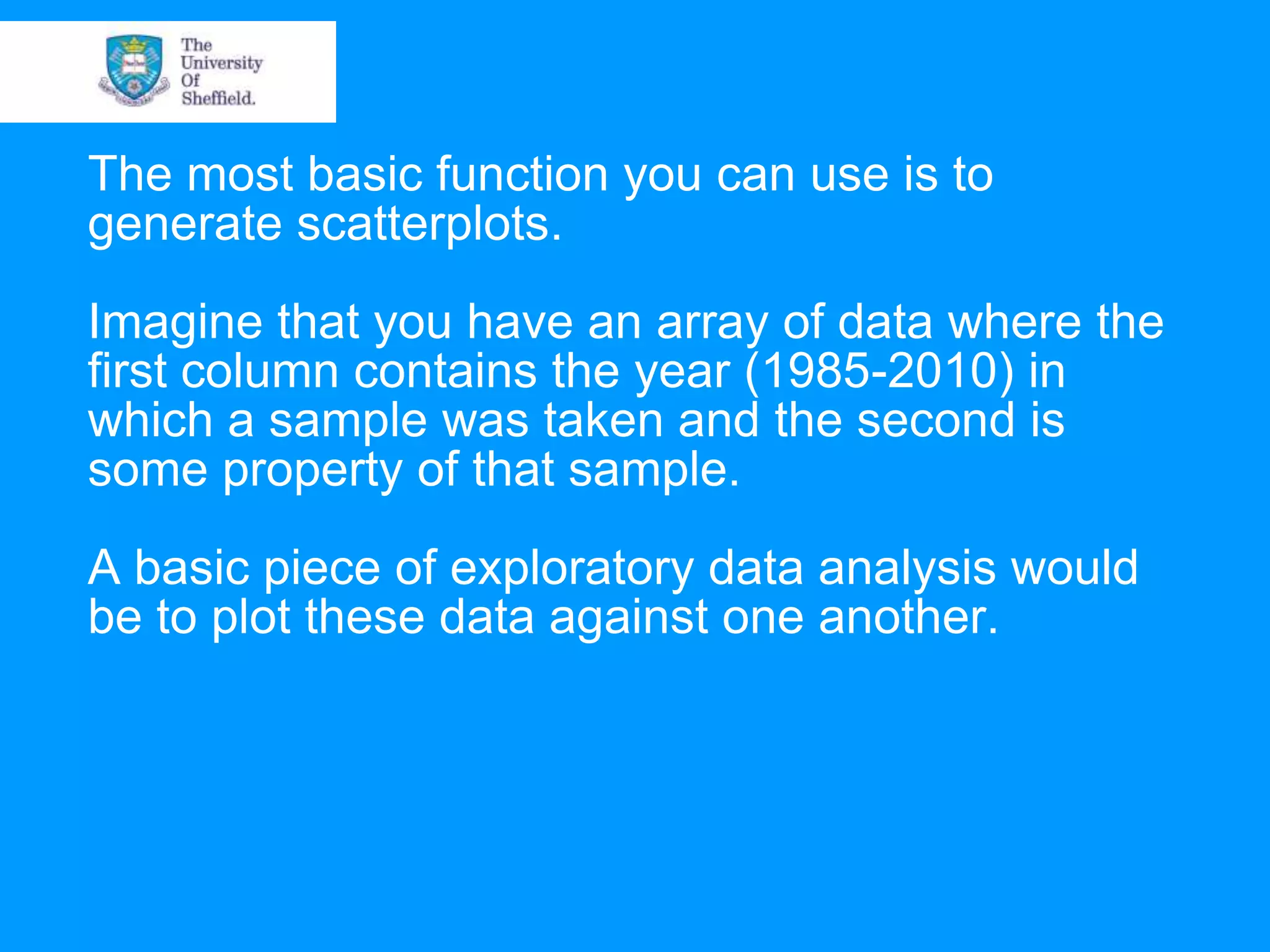 The most basic function you can use is to generate scatterplots. Imagine that you have an array of data where the first column contains the year (1985-2010) in which a sample was taken and the second is some property of that sample. A basic piece of exploratory data analysis would be to plot these data against one another. 