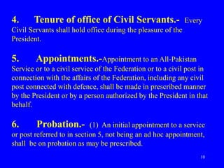 10
4. Tenure of office of Civil Servants.- Every
Civil Servants shall hold office during the pleasure of the
President.
5. Appointments.-Appointment to an All-Pakistan
Service or to a civil service of the Federation or to a civil post in
connection with the affairs of the Federation, including any civil
post connected with defence, shall be made in prescribed manner
by the President or by a person authorized by the President in that
behalf.
6. Probation.- (1) An initial appointment to a service
or post referred to in section 5, not being an ad hoc appointment,
shall be on probation as may be prescribed.
 