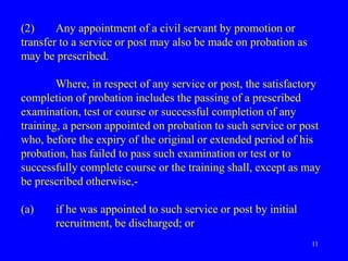11
(2) Any appointment of a civil servant by promotion or
transfer to a service or post may also be made on probation as
may be prescribed.
Where, in respect of any service or post, the satisfactory
completion of probation includes the passing of a prescribed
examination, test or course or successful completion of any
training, a person appointed on probation to such service or post
who, before the expiry of the original or extended period of his
probation, has failed to pass such examination or test or to
successfully complete course or the training shall, except as may
be prescribed otherwise,-
(a) if he was appointed to such service or post by initial
recruitment, be discharged; or
 
