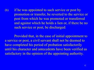 12
(b) if he was appointed to such service or post by
promotion or transfer, be reverted to the service or
post from which he was promoted or transferred
and against which he holds a lien or, if there be no
such service or post, be discharged:
Provided that, in the case of initial appointment to
a service or post, a civil servant shall not be deemed to
have completed his period of probation satisfactorily
until his character and antecedents have been verified as
satisfactory in the opinion of the appointing authority.
 