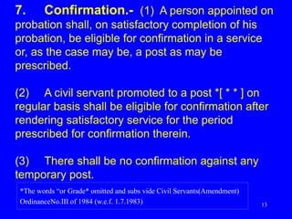 13
7. Confirmation.- (1) A person appointed on
probation shall, on satisfactory completion of his
probation, be eligible for confirmation in a service
or, as the case may be, a post as may be
prescribed.
(2) A civil servant promoted to a post *[ * * ] on
regular basis shall be eligible for confirmation after
rendering satisfactory service for the period
prescribed for confirmation therein.
(3) There shall be no confirmation against any
temporary post.
*The words “or Grade* omitted and subs vide Civil Servants(Amendment)
OrdinanceNo.III of 1984 (w.e.f. 1.7.1983)
 