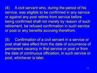 14
(4) A civil servant who, during the period of his
service, was eligible to be confirmed in any service
or against any post retires from service before
being confirmed shall not merely by reason of such
retirement, be refused confirmation in such service
or post or any benefits accruing therefrom.
(5) Confirmation of a civil servant in a service or
post shall take effect from the date of occurrence of
permanent vacancy in that service or post or from
the date of continuous officiation, in such service or
post, whichever is later.
 