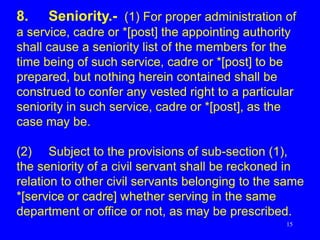 15
8. Seniority.- (1) For proper administration of
a service, cadre or *[post] the appointing authority
shall cause a seniority list of the members for the
time being of such service, cadre or *[post] to be
prepared, but nothing herein contained shall be
construed to confer any vested right to a particular
seniority in such service, cadre or *[post], as the
case may be.
(2) Subject to the provisions of sub-section (1),
the seniority of a civil servant shall be reckoned in
relation to other civil servants belonging to the same
*[service or cadre] whether serving in the same
department or office or not, as may be prescribed.
 