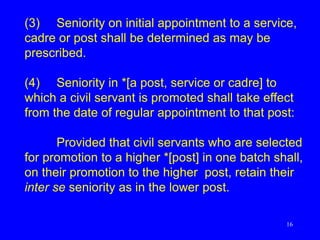 16
(3) Seniority on initial appointment to a service,
cadre or post shall be determined as may be
prescribed.
(4) Seniority in *[a post, service or cadre] to
which a civil servant is promoted shall take effect
from the date of regular appointment to that post:
Provided that civil servants who are selected
for promotion to a higher *[post] in one batch shall,
on their promotion to the higher post, retain their
inter se seniority as in the lower post.
 