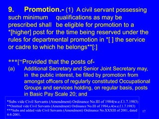 17
9. Promotion.- (1) A civil servant possessing
such minimum qualifications as may be
prescribed shall be eligible for promotion to a
*[higher] post for the time being reserved under the
rules for departmental promotion in *[ ] the service
or cadre to which he belongs**[:]
***[“Provided that the posts of-
(a) Additional Secretary and Senior Joint Secretary may,
in the public interest, be filled by promotion from
amongst officers of regularly constituted Occupational
Groups and services holding, on regular basis, posts
in Basic Pay Scale 20; and
*Subs vide Civil Servants (Amendment) Ordinance No.III of 1984(w.e.f.1.7.1983)
**Omitted vide Civil Servants (Amendment) Ordinance No.III of 1984,s.4(w.e.f.1.7.1983)
***Subs and added vide Civil Servants (Amendment) Ordinance No.XXXIII of 2001, dated
4-8-2001.
 