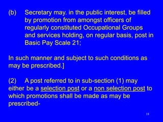 18
(b) Secretary may. in the public interest, be filled
by promotion from amongst officers of
regularly constituted Occupational Groups
and services holding, on regular basis, post in
Basic Pay Scale 21;
In such manner and subject to such conditions as
may be prescribed.]
(2) A post referred to in sub-section (1) may
either be a selection post or a non selection post to
which promotions shall be made as may be
prescribed-
 