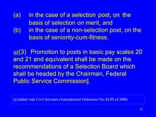 19
(a) in the case of a selection post, on the
basis of selection on merit, and
(b) in the case of a non-selection post, on the
basis of seniority-cum-fitness.
@[(3) Promotion to posts in basic pay scales 20
and 21 and equivalent shall be made on the
recommendations of a Selection Board which
shall be headed by the Chairman, Federal
Public Service Commission].
@Added vide Civil Servants (Amendment) Ordinance No.XLIII of 2000,
 