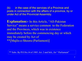 2
(b) in the case of the services of a Province and
posts in connection with the affairs of a province, by or
under Act of the Provincial Assembly.
Explanation:- In this Article, “All-Pakistan
Service” means a service common to the Federation
and the Provinces, which was in existence
immediately before the commencing day or which
may be created by Act of
**[Majlis-e-Shoora (Parliament)]
** Subs. By P.O.No.14 of 1985. Art. 2 and Sch., for “ Parliament”
 