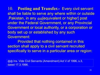 20
10. Posting and Transfer.- Every civil servant
shall be liable to serve any where within or outside
.Pakistan, in any @@[equivalent or higher] post
under the Federal Government, or any Provincial
Government or local authority, or a corporation or
body set up or established by any such
Government:
Provided that nothing contained in this
section shall apply to a civil servant recruited
specifically to serve in a particular area or region:
@@ Ins. Vide Civil Servants (Amendment) Act V of 1996, s.3,
dated 17.3.1996.
 