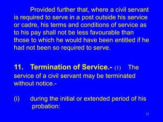 21
Provided further that, where a civil servant
is required to serve in a post outside his service
or cadre, his terms and conditions of service as
to his pay shall not be less favourable than
those to which he would have been entitled if he
had not been so required to serve.
11. Termination of Service.- (1) The
service of a civil servant may be terminated
without notice.-
(i) during the initial or extended period of his
probation:
 