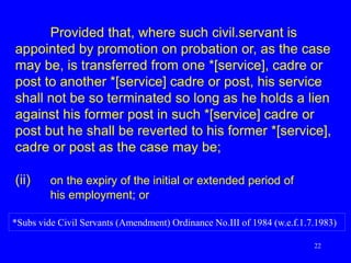 22
Provided that, where such civil.servant is
appointed by promotion on probation or, as the case
may be, is transferred from one *[service], cadre or
post to another *[service] cadre or post, his service
shall not be so terminated so long as he holds a lien
against his former post in such *[service] cadre or
post but he shall be reverted to his former *[service],
cadre or post as the case may be;
(ii) on the expiry of the initial or extended period of
his employment; or
*Subs vide Civil Servants (Amendment) Ordinance No.III of 1984 (w.e.f.1.7.1983)
 