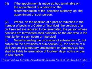 23
(iii) if the appointment is made ad hoc terminable on
the appointment of a person on the
recommendation of the selection authority, on the
appointment of such person.
(2) Where, on the abolition of a post or reduction in the
number of posts in a Cadre or *[service] the services of a
civil servant are required to be terminated, the person whose
services are terminated shall ordinarily be the one who is the
most junior in such cadre or *[service]
3) Notwithstanding the provisions of sub-section (1), but
subject to the provisions of sub-section (2), the service of a
civil servant in temporary employment or appointed ad hoc
shall be liable to termination of fourteen days’ notice or pay
in lieu thereof.
*Subs vide Civil Servants (Amendment) Ordinance No.III of 1984 (w.e.f.1.7.1983)
 