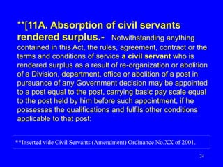 24
**[11A. Absorption of civil servants
rendered surplus.- Notwithstanding anything
contained in this Act, the rules, agreement, contract or the
terms and conditions of service a civil servant who is
rendered surplus as a result of re-organization or abolition
of a Division, department, office or abolition of a post in
pursuance of any Government decision may be appointed
to a post equal to the post, carrying basic pay scale equal
to the post held by him before such appointment, if he
possesses the qualifications and fulfils other conditions
applicable to that post:
**Inserted vide Civil Servants (Amendment) Ordinance No.XX of 2001.
 