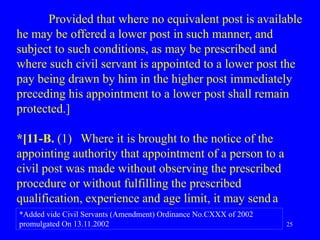 25
Provided that where no equivalent post is available
he may be offered a lower post in such manner, and
subject to such conditions, as may be prescribed and
where such civil servant is appointed to a lower post the
pay being drawn by him in the higher post immediately
preceding his appointment to a lower post shall remain
protected.]
*[11-B. (1) Where it is brought to the notice of the
appointing authority that appointment of a person to a
civil post was made without observing the prescribed
procedure or without fulfilling the prescribed
qualification, experience and age limit, it may senda
*Added vide Civil Servants (Amendment) Ordinance No.CXXX of 2002
promulgated On 13.11.2002
 
