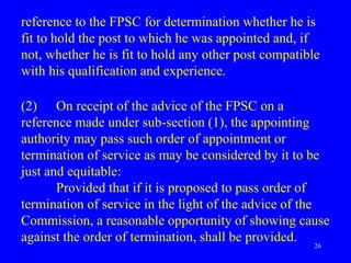 26
reference to the FPSC for determination whether he is
fit to hold the post to which he was appointed and, if
not, whether he is fit to hold any other post compatible
with his qualification and experience.
(2) On receipt of the advice of the FPSC on a
reference made under sub-section (1), the appointing
authority may pass such order of appointment or
termination of service as may be considered by it to be
just and equitable:
Provided that if it is proposed to pass order of
termination of service in the light of the advice of the
Commission, a reasonable opportunity of showing cause
against the order of termination, shall be provided.
 
