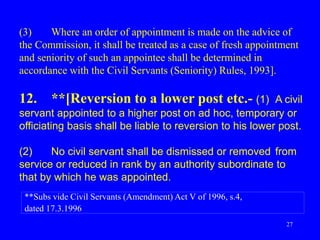 27
(3) Where an order of appointment is made on the advice of
the Commission, it shall be treated as a case of fresh appointment
and seniority of such an appointee shall be determined in
accordance with the Civil Servants (Seniority) Rules, 1993].
12. **[Reversion to a lower post etc.- (1) A civil
servant appointed to a higher post on ad hoc, temporary or
officiating basis shall be liable to reversion to his lower post.
(2) No civil servant shall be dismissed or removed from
service or reduced in rank by an authority subordinate to
that by which he was appointed.
**Subs vide Civil Servants (Amendment) Act V of 1996, s.4,
dated 17.3.1996
 