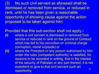 28
(3) No such civil servant as aforesaid shall be
dismissed or removed from service, or reduced in
rank, until he has been given a reasonable
opportunity of showing cause against the action
proposed to be taken against him:
Provided that this sub-section shall not apply:-
(i) where a civil servant is dismissed or removed from
service or reduced in rank on the ground of Conduct
which has led to his conviction on criminal charge
(corruption, moral turpitude) or
(ii) where the President or any person authorized by him
under the rules (competent authority) is satisfied, for
reasons to be recorded in writing, that in the interest
of the security of Pakistan or any part thereof, it is not
expedient to give to that civil servant such an
opportunity.
 