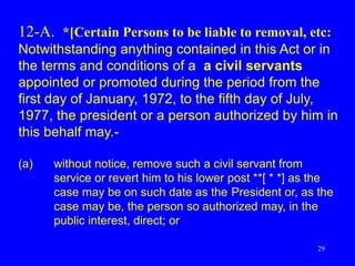 29
12-A. *[Certain Persons to be liable to removal, etc:
Notwithstanding anything contained in this Act or in
the terms and conditions of a a civil servants
appointed or promoted during the period from the
first day of January, 1972, to the fifth day of July,
1977, the president or a person authorized by him in
this behalf may.-
(a) without notice, remove such a civil servant from
service or revert him to his lower post **[ * *] as the
case may be on such date as the President or, as the
case may be, the person so authorized may, in the
public interest, direct; or
 