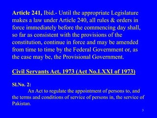 3
Article 241, Ibid.- Until the appropriate Legislature
makes a law under Article 240, all rules & orders in
force immediately before the commencing day shall,
so far as consistent with the provisions of the
constitution, continue in force and may be amended
from time to time by the Federal Government or, as
the case may be, the Provisional Government.
Civil Servants Act, 1973 (Act No.LXXI of 1973)
Sl.No. 2:
An Act to regulate the appointment of persons to, and
the terms and conditions of service of persons in, the service of
Pakistan.
 