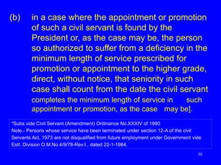 30
(b) in a case where the appointment or promotion
of such a civil servant is found by the
President or, as the case may be, the person
so authorized to suffer from a deficiency in the
minimum length of service prescribed for
promotion or appointment to the higher grade,
direct, without notice, that seniority in such
case shall count from the date the civil servant
completes the minimum length of service in such
appointment or promotion, as the case may be].
*Subs vide Civil Servant (Amendment) Ordinance No.XXXIV of 1980
Note.- Persons whose service have been terminated under section 12-A of the civil
Servants Act, 1973 are not disqualified from future employment under Government vide
Estt. Division O.M.No.4/9/78-Rev.I., dated 22-1-1984.
 