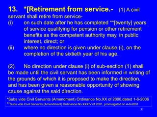 31
13. *[Retirement from service.- (1) A civil
servant shall retire from service-
(i) on such date after he has completed **[twenty] years
of service qualifying for pension or other retirement
benefits as the competent authority may, in public
interest, direct; or
(ii) where no direction is given under clause (i), on the
completion of the sixtieth year of his age.
(2) No direction under clause (i) of sub-section (1) shall
be made until the civil servant has been informed in writing of
the grounds of which it is proposed to make the direction,
and has been given a reasonable opportunity of showing
cause against the said direction.
*Subs vide Civil Servants (Amendment) Ordinance No.XX of 2000,dated 1-6-2006
**Subs vide Civil Servants (Amendment) Ordinance No.XXXIV of 2001, promulgated on 4-8-2001
 