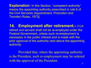 32
Explanation: In this Section, “competent authority”
means the appointing authority prescribed in rule 6 of
the Civil Servants (Appointment, Promotion and
Transfer) Rules, 1973].
14. Employment after retirement.- (1) A
retired civil servant shall not be re-employed under the
Federal Government, unless such re-employment is
necessary in the public interest and is made with the
prior approval of the authority next above the appointing
authority:
Provided that, where the appointing authority
is the President, such re-employment may be ordered
with the approval of the President.
 