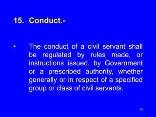 34
15. Conduct.-
• The conduct of a civil servant shall
be regulated by rules made, or
instructions issued. by Government
or a prescribed authority, whether
generally or in respect of a specified
group or class of civil servants.
 